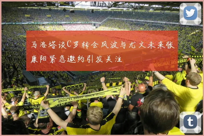 马洛塔谈C罗转会风波与尤文未来张康阳紧急邀约引发关注