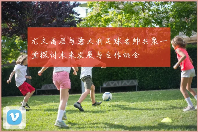 尤文高层与意大利足球名帅共聚一堂探讨未来发展与合作机会