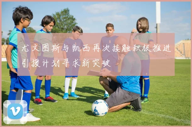 尤文图斯与凯西再次接触积极推进引援计划寻求新突破