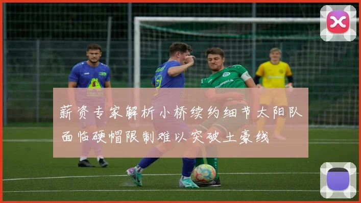 薪资专家解析小桥续约细节太阳队面临硬帽限制难以突破土豪线