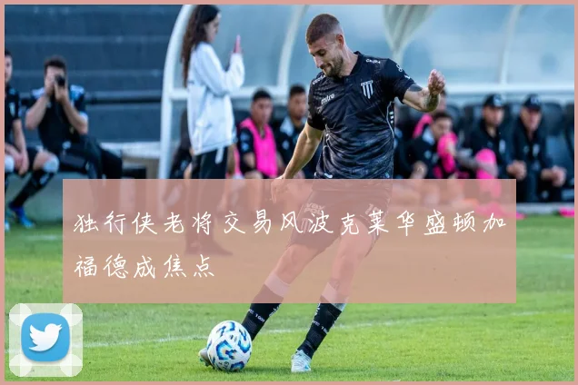 独行侠老将交易风波克莱华盛顿加福德成焦点