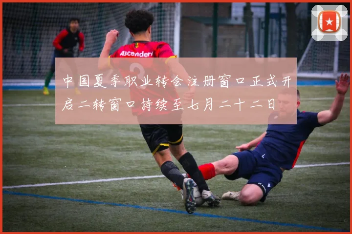 中国夏季职业转会注册窗口正式开启二转窗口持续至七月二十二日