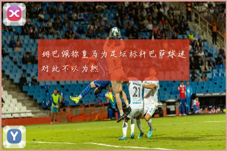 姆巴佩称皇马为足坛标杆巴萨球迷对此不以为然
