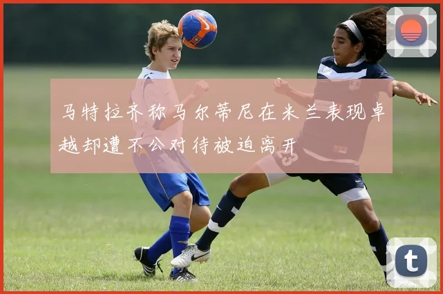 马特拉齐称马尔蒂尼在米兰表现卓越却遭不公对待被迫离开