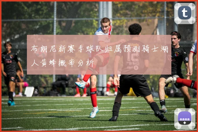 布朗尼新赛季球队归属预测骑士湖人黄蜂概率分析