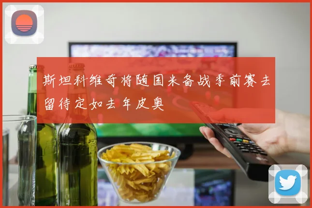 斯坦科维奇将随国米备战季前赛去留待定如去年皮奥